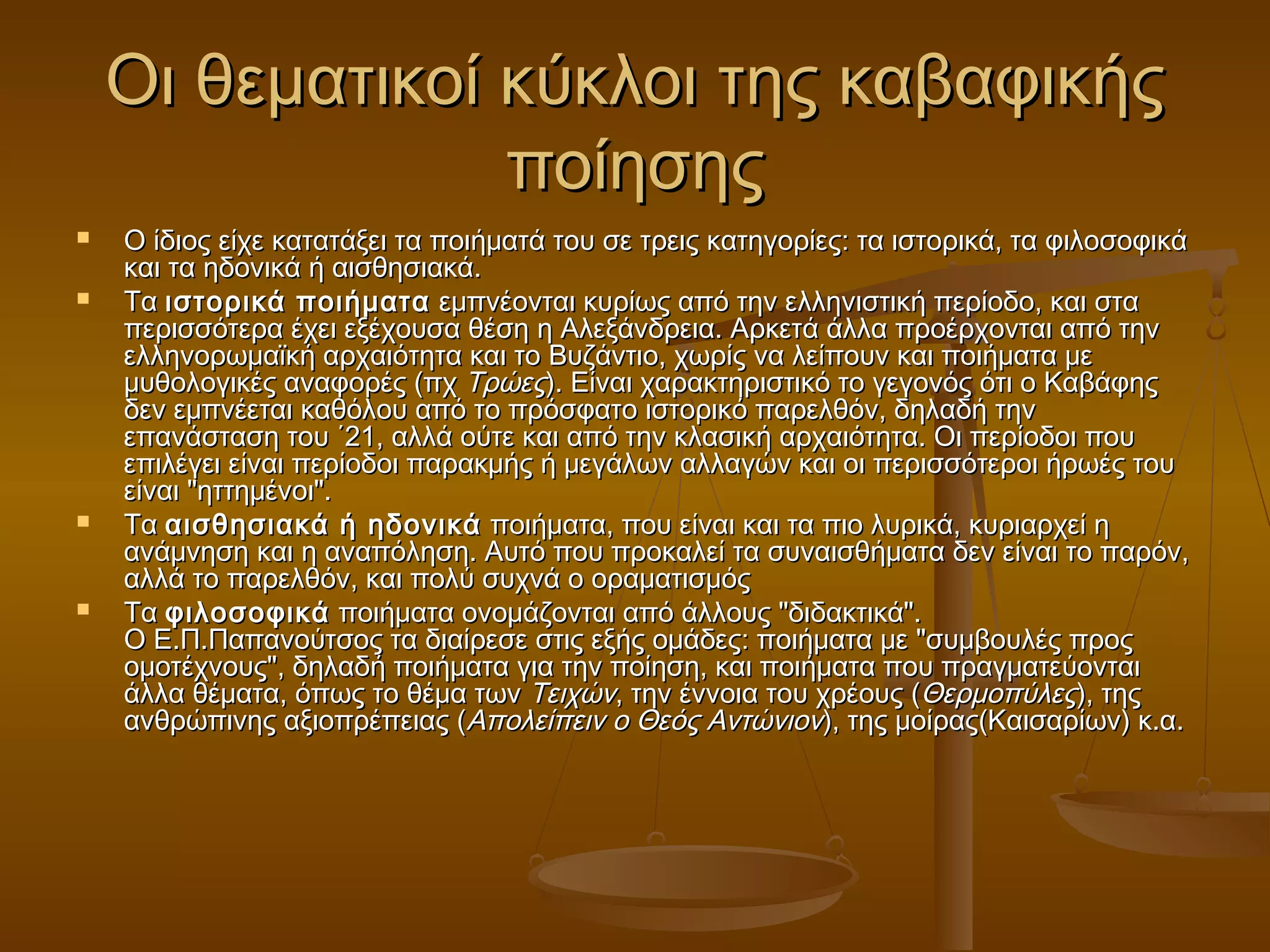 κ Οι θεματικοί κύύκκλλοοιι ττηηςς κκααββααφφιικκήήςς 
πποοίίηησσηηςς 
 ΟΟ ίίδδιιοοςς εείίχχεε κκααττααττάάξξεειι τταα πποοιιήήμμααττάά ττοουυ σσεε ττρρεειιςς κκααττηηγγοορρίίεεςς:: τταα ιισσττοορριικκάά,, τταα φφιιλλοοσσοοφφιικκάά 
κκααιι τταα ηηδδοοννιικκάά ήή ααιισσθθηησσιιαακκάά.. 
 ΤΤαα ιισσττοορριικκάά πποοιιήήμμαατταα εεμμππννέέοοννττααιι κκυυρρίίωωςς ααππόό ττηηνν εελλλληηννιισσττιικκήή ππεερρίίοοδδοο,, κκααιι σστταα 
ππεερριισσσσόόττεερραα έέχχεειι εεξξέέχχοουυσσαα θθέέσσηη ηη ΑΑλλεεξξάάννδδρρεειιαα.. ΑΑρρκκεεττάά άάλλλλαα ππρροοέέρρχχοοννττααιι ααππόό ττηηνν 
εελλλληηννοορρωωμμααϊϊκκήή ααρρχχααιιόόττηητταα κκααιι ττοο ΒΒυυζζάάννττιιοο,, χχωωρρίίςς νναα λλεείίπποουυνν κκααιι πποοιιήήμμαατταα μμεε 
μμυυθθοολλοογγιικκέέςς ααννααφφοορρέέςς ((ππχχ ΤΤρρώώεεςς)).. ΕΕίίννααιι χχααρραακκττηηρριισσττιικκόό ττοο γγεεγγοοννόόςς όόττιι οο ΚΚααββάάφφηηςς 
δδεενν εεμμππννέέεεττααιι κκααθθόόλλοουυ ααππόό ττοο ππρρόόσσφφααττοο ιισσττοορριικκόό ππααρρεελλθθόόνν,, δδηηλλααδδήή ττηηνν 
εεππααννάάσστταασσηη ττοουυ ΄΄2211,, ααλλλλάά οούύττεε κκααιι ααππόό ττηηνν κκλλαασσιικκήή ααρρχχααιιόόττηητταα.. ΟΟιι ππεερρίίοοδδοοιι πποουυ 
εεππιιλλέέγγεειι εείίννααιι ππεερρίίοοδδοοιι ππααρραακκμμήήςς ήή μμεεγγάάλλωωνν ααλλλλααγγώώνν κκααιι οοιι ππεερριισσσσόόττεερροοιι ήήρρωωέέςς ττοουυ 
εείίννααιι ""ηηττττηημμέέννοοιι"".. 
 ΤΤαα ααιισσθθηησσιιαακκάά ήή ηηδδοοννιικκάά πποοιιήήμμαατταα,, πποουυ εείίννααιι κκααιι τταα ππιιοο λλυυρριικκάά,, κκυυρριιααρρχχεείί ηη 
ααννάάμμννηησσηη κκααιι ηη ααννααππόόλληησσηη.. ΑΑυυττόό πποουυ ππρροοκκααλλεείί τταα σσυυννααιισσθθήήμμαατταα δδεενν εείίννααιι ττοο ππααρρόόνν,, 
ααλλλλάά ττοο ππααρρεελλθθόόνν,, κκααιι πποολλύύ σσυυχχννάά οο οορρααμμααττιισσμμόόςς 
 ΤΤαα φφιιλλοοσσοοφφιικκάά πποοιιήήμμαατταα οοννοομμάάζζοοννττααιι ααππόό άάλλλλοουυςς ""δδιιδδαακκττιικκάά"".. 
ΟΟ ΕΕ..ΠΠ..ΠΠααππααννοούύττσσοοςς τταα δδιιααίίρρεεσσεε σσττιιςς εεξξήήςς οομμάάδδεεςς:: πποοιιήήμμαατταα μμεε ""σσυυμμββοουυλλέέςς ππρροοςς 
οομμοοττέέχχννοουυςς"",, δδηηλλααδδήή πποοιιήήμμαατταα γγιιαα ττηηνν πποοίίηησσηη,, κκααιι πποοιιήήμμαατταα πποουυ ππρρααγγμμααττεεύύοοννττααιι 
άάλλλλαα θθέέμμαατταα,, όόππωωςς ττοο θθέέμμαα ττωωνν ΤΤεειιχχώώνν,, ττηηνν έέννννοοιιαα ττοουυ χχρρέέοουυςς ((ΘΘεερρμμοοππύύλλεεςς)),, ττηηςς 
ααννθθρρώώππιιννηηςς ααξξιιοοππρρέέππεειιααςς ((ΑΑπποολλεείίππεειινν οο ΘΘεεόόςς ΑΑννττώώννιιοονν)),, ττηηςς μμοοίίρρααςς((ΚΚααιισσααρρίίωωνν)) κκ..αα.. 
 