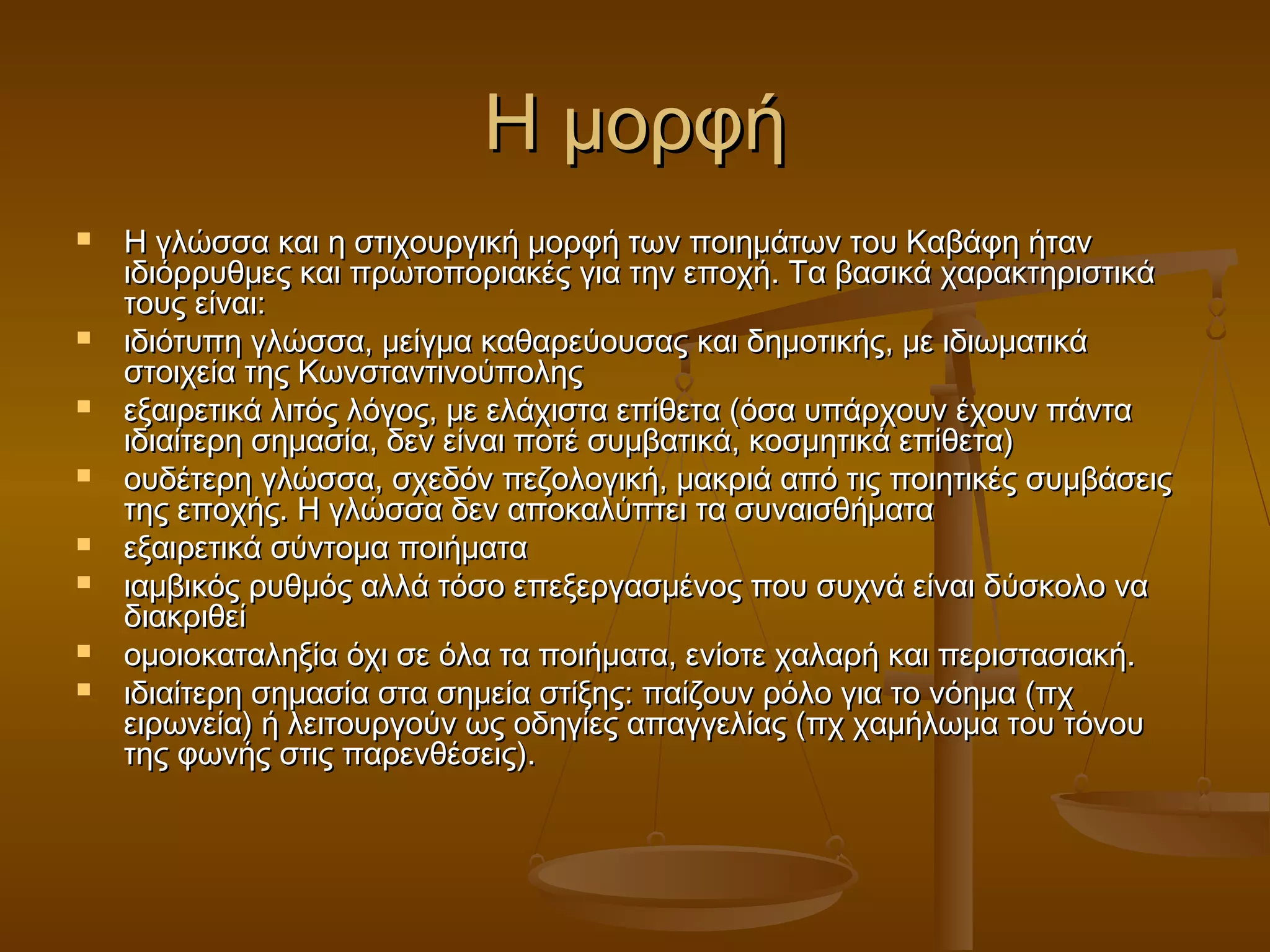 ΗΗ μμοορρφφήή 
 ΗΗ γγλλώώσσσσαα κκααιι ηη σσττιιχχοουυρργγιικκήή μμοορρφφήή ττωωνν πποοιιηημμάάττωωνν ττοουυ ΚΚααββάάφφηη ήήτταανν 
ιιδδιιόόρρρρυυθθμμεεςς κκααιι ππρρωωττοοπποορριιαακκέέςς γγιιαα ττηηνν εεπποοχχήή.. ΤΤαα ββαασσιικκάά χχααρραακκττηηρριισσττιικκάά 
ττοουυςς εείίννααιι:: 
 ιιδδιιόόττυυππηη γγλλώώσσσσαα,, μμεείίγγμμαα κκααθθααρρεεύύοουυσσααςς κκααιι δδηημμοοττιικκήήςς,, μμεε ιιδδιιωωμμααττιικκάά 
σσττοοιιχχεείίαα ττηηςς ΚΚωωννσσττααννττιιννοούύπποολληηςς 
 εεξξααιιρρεεττιικκάά λλιιττόόςς λλόόγγοοςς,, μμεε εελλάάχχιισστταα εεππίίθθεετταα ((όόσσαα υυππάάρρχχοουυνν έέχχοουυνν ππάάνντταα 
ιιδδιιααίίττεερρηη σσηημμαασσίίαα,, δδεενν εείίννααιι πποοττέέ σσυυμμββααττιικκάά,, κκοοσσμμηηττιικκάά εεππίίθθεετταα)) 
 οουυδδέέττεερρηη γγλλώώσσσσαα,, σσχχεεδδόόνν ππεεζζοολλοογγιικκήή,, μμαακκρριιάά ααππόό ττιιςς πποοιιηηττιικκέέςς σσυυμμββάάσσεειιςς 
ττηηςς εεπποοχχήήςς.. ΗΗ γγλλώώσσσσαα δδεενν ααπποοκκααλλύύππττεειι τταα σσυυννααιισσθθήήμμαατταα 
 εεξξααιιρρεεττιικκάά σσύύννττοομμαα πποοιιήήμμαατταα 
 ιιααμμββιικκόόςς ρρυυθθμμόόςς ααλλλλάά ττόόσσοο εεππεεξξεερργγαασσμμέέννοοςς πποουυ σσυυχχννάά εείίννααιι δδύύσσκκοολλοο νναα 
δδιιαακκρριιθθεείί 
 οομμοοιιοοκκααττααλληηξξίίαα όόχχιι σσεε όόλλαα τταα πποοιιήήμμαατταα,, εεννίίοοττεε χχααλλααρρήή κκααιι ππεερριισστταασσιιαακκήή.. 
 ιιδδιιααίίττεερρηη σσηημμαασσίίαα σστταα σσηημμεείίαα σσττίίξξηηςς:: ππααίίζζοουυνν ρρόόλλοο γγιιαα ττοο ννόόηημμαα ((ππχχ 
εειιρρωωννεείίαα)) ήή λλεειιττοουυρργγοούύνν ωωςς οοδδηηγγίίεεςς ααππααγγγγεελλίίααςς ((ππχχ χχααμμήήλλωωμμαα ττοουυ ττόόννοουυ 
ττηηςς φφωωννήήςς σσττιιςς ππααρρεεννθθέέσσεειιςς)).. 
 