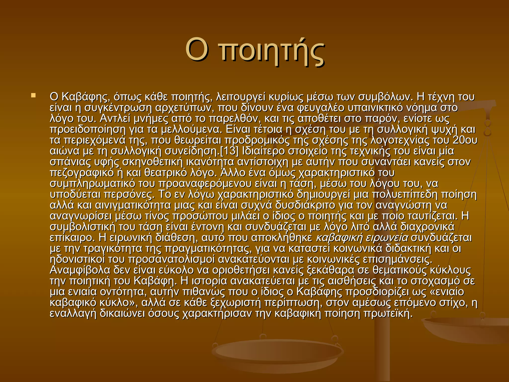 ΟΟ πποοιιηηττήήςς 
 ΟΟ ΚΚααββάάφφηηςς,, όόππωωςς κκάάθθεε πποοιιηηττήήςς,, λλεειιττοουυρργγεείί κκυυρρίίωωςς μμέέσσωω ττωωνν σσυυμμββόόλλωωνν.. ΗΗ ττέέχχννηη ττοουυ 
εείίννααιι ηη σσυυγγκκέέννττρρωωσσηη ααρρχχεεττύύππωωνν,, πποουυ δδίίννοουυνν έένναα φφεευυγγααλλέέοο υυππααιιννιικκττιικκόό ννόόηημμαα σσττοο 
λλόόγγοο ττοουυ.. ΑΑννττλλεείί μμννήήμμεεςς ααππόό ττοο ππααρρεελλθθόόνν,, κκααιι ττιιςς ααπποοθθέέττεειι σσττοο ππααρρόόνν,, εεννίίοοττεε ωωςς 
ππρροοεειιδδοοπποοίίηησσηη γγιιαα τταα μμεελλλλοούύμμεενναα.. ΕΕίίννααιι ττέέττοοιιαα ηη σσχχέέσσηη ττοουυ μμεε ττηη σσυυλλλλοογγιικκήή ψψυυχχήή κκααιι 
τταα ππεερριιεεχχόόμμεεννάά ττηηςς,, πποουυ θθεεωωρρεείίττααιι ππρροοδδρροομμιικκόόςς ττηηςς σσχχέέσσηηςς ττηηςς λλοογγοοττεεχχννίίααςς ττοουυ 2200οουυ 
ααιιώώνναα μμεε ττηη σσυυλλλλοογγιικκήή σσυυννεείίδδηησσηη..[[1133]] ΙΙδδιιααίίττεερροο σσττοοιιχχεείίοο ττηηςς ττεεχχννιικκήήςς ττοουυ εείίννααιι μμίίαα 
σσππάάννιιααςς υυφφήήςς σσκκηηννοοθθεεττιικκήή ιικκααννόόττηητταα ααννττίίσσττοοιιχχηη μμεε ααυυττήήνν πποουυ σσυυννααννττάάεειι κκααννεείίςς σσττοονν 
ππεεζζοογγρρααφφιικκόό ήή κκααιι θθεεααττρριικκόό λλόόγγοο.. ΆΆλλλλοο έένναα όόμμωωςς χχααρραακκττηηρριισσττιικκόό ττοουυ 
σσυυμμππλληηρρωωμμααττιικκόό ττοουυ ππρροοααννααφφεερρόόμμεεννοουυ εείίννααιι ηη ττάάσσηη,, μμέέσσωω ττοουυ λλόόγγοουυ ττοουυ,, νναα 
υυπποοδδύύεεττααιι ππεερρσσόόννεεςς.. ΤΤοο εενν λλόόγγωω χχααρραακκττηηρριισσττιικκόό δδηημμιιοουυρργγεείί μμιιαα πποολλυυεεππίίππεεδδηη πποοίίηησσηη 
ααλλλλάά κκααιι ααιιννιιγγμμααττιικκόόττηητταα μμιιααςς κκααιι εείίννααιι σσυυχχννάά δδυυσσδδιιάάκκρριιττοο γγιιαα ττοονν ααννααγγννώώσσττηη νναα 
ααννααγγννωωρρίίσσεειι μμέέσσωω ττίίννοοςς ππρροοσσώώπποουυ μμιιλλάάεειι οο ίίδδιιοοςς οο πποοιιηηττήήςς κκααιι μμεε πποοιιοο ττααυυττίίζζεεττααιι.. ΗΗ 
σσυυμμββοολλιισσττιικκήή ττοουυ ττάάσσηη εείίννααιι έέννττοοννηη κκααιι σσυυννδδυυάάζζεεττααιι μμεε λλόόγγοο λλιιττόό ααλλλλάά δδιιααχχρροοννιικκάά 
εεππίίκκααιιρροο.. ΗΗ εειιρρωωννιικκήή δδιιάάθθεεσσηη,, ααυυττόό πποουυ ααπποοκκλλήήθθηηκκεε κκααββααφφιικκήή εειιρρωωννεείίαα σσυυννδδυυάάζζεεττααιι 
μμεε ττηηνν ττρρααγγιικκόόττηητταα ττηηςς ππρρααγγμμααττιικκόόττηηττααςς,, γγιιαα νναα κκαατταασσττεείί κκοοιιννωωννιικκάά δδιιδδαακκττιικκήή κκααιι οοιι 
ηηδδοοννιισσττιικκοοίί ττοουυ ππρροοσσααννααττοολλιισσμμοοίί αανναακκααττεεύύοοννττααιι μμεε κκοοιιννωωννιικκέέςς εεππιισσηημμάάννσσεειιςς.. 
ΑΑννααμμφφίίββοολλαα δδεενν εείίννααιι εεύύκκοολλοο νναα οορριιοοθθεεττήήσσεειι κκααννεείίςς ξξεεκκάάθθααρραα σσεε θθεεμμααττιικκοούύςς κκύύκκλλοουυςς 
ττηηνν πποοιιηηττιικκήή ττοουυ ΚΚααββάάφφηη.. ΗΗ ιισσττοορρίίαα αανναακκααττεεύύεεττααιι μμεε ττιιςς ααιισσθθήήσσεειιςς κκααιι ττοο σσττοοχχαασσμμόό σσεε 
μμιιαα εεννιιααίίαα οοννττόόττηητταα,, ααυυττήήνν ππιιθθααννώώςς πποουυ οο ίίδδιιοοςς οο ΚΚααββάάφφηηςς ππρροοσσδδιιοορρίίζζεειι ωωςς «εεννιιααίίοο 
κκααββααφφιικκόό κκύύκκλλοο»,, ααλλλλάά σσεε κκάάθθεε ξξεεχχωωρριισσττήή ππεερρίίππττωωσσηη,, σσττοονν ααμμέέσσωωςς εεππόόμμεεννοο σσττίίχχοο,, ηη 
εεννααλλλλααγγήή δδιικκααιιώώννεειι όόσσοουυςς χχααρραακκττήήρριισσαανν ττηηνν κκααββααφφιικκήή πποοίίηησσηη ππρρωωττεεϊϊκκήή.. 
 
