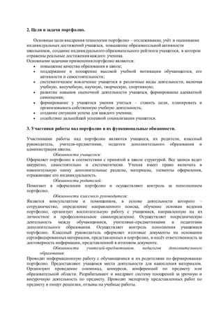 2. Цели и задачи портфолио.
Основные цели внедрения технологии портфолио – отслеживание, учёт и оценивание
индивидуальных достижений учащихся, повышение образовательной активности
школьников, создание индивидуального образовательного рейтинга учащегося, в котором
отражены реальные достижения каждого ученика.
Основными задачами применения портфолио являются:
 повышение качества образования в школе;
 поддержание и поощрение высокой учебной мотивации обучающегося, его
активности и самостоятельности;
 систематическое вовлечение учащегося в различные виды деятельности, включая
учебную, внеучебную, научную, творческую, спортивную;
 развитие навыков оценочной деятельности учащихся, формирование адекватной
самооценки;
 формирование у учащегося умения учиться – ставить цели, планировать и
организовывать собственную учебную деятельность;
 создание ситуации успеха для каждого ученика;
 содействие дальнейшей успешной социализации учащегося.
3. Участники работы над портфолио и их функциональные обязанности.
Участниками работы над портфолио являются учащиеся, их родители, классный
руководитель, учителя-предметники, педагоги дополнительного образования и
администрация школы.
Обязанности учащегося:
Оформляет портфолио в соответствии с принятой в школе структурой. Все записи ведет
аккуратно, самостоятельно и систематически. Ученик имеет право включать в
накопительную папку дополнительные разделы, материалы, элементы оформления,
отражающие его индивидуальность.
Обязанности родителей:
Помогают в оформлении портфолио и осуществляют контроль за пополнением
портфолио.
Обязанности классного руководителя:
Является консультантом и помощником, в основе деятельности которого –
сотрудничество, определение направленного поиска, обучение основам ведения
портфолио; организует воспитательную работу с учащимися, направленную на их
личностное и профессиональное самоопределение. Осуществляет посредническую
деятельность между обучающимися, учителями-предметниками и педагогами
дополнительного образования. Осуществляет контроль пополнения учащимися
портфолио. Классный руководитель оформляет итоговые документы на основании
сертифицированныхматериалов, представленных в портфолио, и несёт ответственность за
достоверность информации, представленной в итоговом документе.
Обязанности учителей-предметников, педагогов дополнительного
образования:
Проводят информационную работу с обучающимися и их родителями по формированию
портфолио. Предоставляют учащимся места деятельности для накопления материалов.
Организуют проведение олимпиад, конкурсов, конференций по предмету или
образовательной области. Разрабатывают и внедряют систему поощрений за урочную и
внеурочную деятельность по предмету. Проводят экспертизу представленных работ по
предмету и пишут рецензии, отзывы на учебные работы.
 