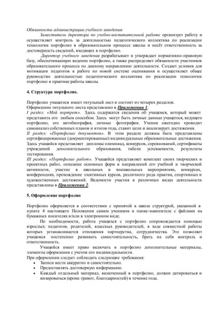 Обязанности администрации учебного заведения:
Заместитель директора по учебно-воспитательной работе организует работу и
осуществляет контроль за деятельностью педагогического коллектива по реализации
технологии портфолио в образовательном процессе школы и несёт ответственность за
достоверность сведений, входящих в портфолио.
Директор учебного заведения разрабатывает и утверждает нормативно-правовую
базу, обеспечивающую ведение портфолио, а также распределяет обязанности участников
образовательного процесса по данному направлению деятельности. Создает условия для
мотивации педагогов к работе по новой системе оценивания и осуществляет общее
руководство деятельностью педагогического коллектива по реализации технологии
портфолио в практике работы школы.
4. Структура портфолио.
Портфолио учащегося имеет титульный лист и состоит из четырех разделов.
Оформление титульного листа представлено в Приложении 1.
I раздел: «Мой портрет». Здесь содержатся сведения об учащемся, который может
представить его любым способом. Здесь могут быть личные данные учащегося, ведущего
портфолио, его автобиография, личные фотографии. Ученик ежегодно проводит
самоанализ собственных планов и итогов года, ставит цели и анализирует достижения.
II раздел: «Портфолио документов». В этом разделе должны быть представлены
сертифицированные (документированные) индивидуальные образовательные достижения.
Здесь учащийся представляет дипломы олимпиад, конкурсов, соревнований, сертификаты
учреждений дополнительного образования, табели успеваемости, результаты
тестирования.
III раздел: «Портфолио работ». Учащийся представляет комплект своих творческих и
проектных работ, описание основных форм и направлений его учебной и творческой
активности, участие в школьных и внешкольных мероприятиях, конкурсах,
конференциях, прохождение элективных курсов, различного рода практик, спортивных и
художественных достижений. Ведомости участия в различных видах деятельности
представлены в Приложении 2.
5. Оформление портфолио
Портфолио оформляется в соответствии с принятой в школе структурой, указанной в
пункте 4 настоящего Положения самим учеником в папке-накопителе с файлами на
бумажных носителях и/или в электронном виде.
По необходимости, работа учащихся с портфолио сопровождается помощью
взрослых: педагогов, родителей, классных руководителей, в ходе совместной работы
которых устанавливается отношения партнерства, сотрудничества. Это позволяет
учащимся постепенно развивать самостоятельность, брать на себя контроль и
ответственность.
Учащийся имеет право включать в портфолио дополнительные материалы,
элементы оформления с учетом его индивидуальности.
При оформлении следует соблюдать следующие требования:
 Записи вести аккуратно и самостоятельно.
 Предоставлять достоверную информацию.
 Каждый отдельный материал, включенный в портфолио, должен датироваться и
визироваться (кроме грамот, благодарностей) в течение года.
 