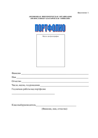 Приложение 1.
АВТОНОМНАЯ НЕКОММЕРЧЕСКАЯ ОРГАНИЗАЦИЯ
«ПРАВОСЛАВНАЯ КЛАССИЧЕСКАЯ ГИМНАЗИЯ»
Фамилия __________________________________________________________
Имя ______________________________________________________________
Отчество __________________________________________________________
Число, месяц, год рождения __________________________________________
Год начала работы над портфолио
_____________________________________
Классныйруководитель___________________________________
(Фамилия, имя, отчество)
Место для фотографии
 
