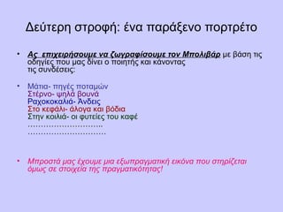 Δεύτερη στροφή: ένα παράξενο πορτρέτο 
• Ας επιχειρήσουμε να ζωγραφίσουμε τον Μπολιβάρ με βάση τις 
οδηγίες που μας δίνει ο ποιητής και κάνοντας 
τις συνδέσεις: 
• Μάτια- πηγές ποταμών 
Στέρνο- ψηλά βουνά 
Ραχοκοκαλιά- Άνδεις 
Στο κεφάλι- άλογα και βόδια 
Στην κοιλιά- οι φυτείες του καφέ 
……………………….. 
………………………… 
• Μπροστά μας έχουμε μια εξωπραγματική εικόνα που στηρίζεται 
όμως σε στοιχεία της πραγματικότητας! 
 