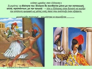 «είσαι ωραίος σαν έλληνας» 
Σωκράτης: η ιδιότητα του Έλληνα δε συνδέεται μόνο με την καταγωγή, 
αλλά, προπάντων, με την αγωγή → τότε ο Έλληνας είναι δυνατό να αγγίξει 
την απόλυτη ομορφιά ως μέλος ενός λαού που ανέπτυξε έναν εξαίρετο, 
μεγαλειώδη πολιτισμό , αγωνίστηκε κι αγωνίζεται ………. 
• Ο ΘΗΣΕΑΣ ΚΙ Ο ΜΙΝΩΤΑΥΡΟΣ 
 