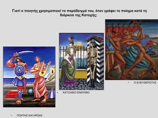 Γιατί ο ποιητής χρησιμοποιεί το παράδειγμά του, όταν γράφει το ποίημα κατά τη 
διάρκεια της Κατοχής; 
• Ο ΕΛΕΥΘΕΡΩΤΗΣ 
• ΚΑΤΟΧΙΚΟ ΕΝΘΥΜΙΟ 
• ΠΟΗΤΗΣ ΚΑΙ ΗΡΩΑΣ 
 