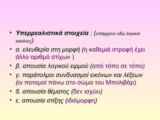 • Υπερρεαλιστικά στοιχεία : (υπάρχουν εδώ λογικοί 
κανόνες) 
• α. ελευθερία στη μορφή (η καθεμιά στροφή έχει 
άλλο αριθμό στίχων ) 
• β. απουσία λογικού ειρμού (από τόπο σε τόπο) 
• γ. παράτολμοι συνδυασμοί εικόνων και λέξεων 
(οι ποταμοί πάνω στο σώμα του Μπολιβάρ) 
• δ. απουσία θέματος (δεν ισχύει) 
• ε. απουσία στίξης (ιδιόμορφη) 
 