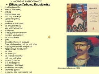 • ΔΙΟΝΥΣΗΣ ΣΑΒΒΟΠΟΥΛΟΣ 
– Ωδή στον Γεώργιο Καραϊσκάκη 
• Η οθόνη βουλιάζει 
• σαλεύει το πλήθος 
• εικόνες 
• ξεχύνονται με μιας 
• πού πας παληκάρι 
• ωραίο σαν μύθος 
• κι ολόισια 
• στο θάνατο κολυμπάς. 
• και όλες οι αντένες 
• μιας γης χτυπημένης 
• μεγάφωνα 
• κι ασύρματοι από παντού 
• γλυκά σε νανουρίζουν 
• και συ ανεβαίνεις 
• ψηλά 
• στους βασιλιάδες τ’ ουρανού 
• Ποιος αλήθεια είμαι εγώ και πού πάω 
• με χίλιες δυο εικόνες στο μυαλό 
• προβολείς με στραβώνουν 
• και πάω 
• και γονατίζω 
• και το αίμα σου φιλώ 
• πού πας παληκάρι 
• πομπές ξεκινούνε 
• κι οι σκλάβες σου 
• ουρλιάζουν στο βωμό 
• ουρλιάζουν τα πλήθη 
• καμπάνες ηχούνε 
• κι ο ύμνος σου τραντάζει το ναό 
• [1969] 
•Οδυσσέας Ανδρούτσος, 1953 
