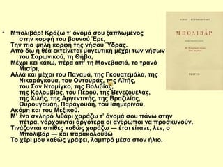 • Μπολιβάρ! Κράζω τ’ όνομά σου ξαπλωμένος 
στην κορφή του βουνού Έρε, 
Την πιο ψηλή κορφή της νήσου Ύδρας. 
Από δω η θέα εκτείνεται μαγευτική μέχρι των νήσων 
του Σαρωνικού, τη Θήβα, 
Μέχρι κει κάτω, πέρα απ’ τη Μονεβασιά, το τρανό 
Μισίρι, 
Αλλά και μέχρι του Παναμά, της Γκουατεμάλα, της 
Νικαράγκουα, του Οντουράς, της Αϊτής, 
του Σαν Ντομίγκο, της Βολιβίας, 
της Κολομβίας, του Περού, της Βενεζουέλας, 
της Χιλής, της Αργεντινής, της Βραζιλίας, 
Ουρουγουάη, Παραγουάη, του Ισημερινού, 
Ακόμη και του Μεξικού. 
Μ’ ένα σκληρό λιθάρι χαράζω τ’ όνομά σου πάνω στην 
πέτρα, νάρχουνται αργότερα οι ανθρώποι να προσκυνούν. 
Τινάζονται σπίθες καθώς χαράζω ― έτσι είτανε, λεν, ο 
Μπολιβάρ ― και παρακολουθώ 
Το χέρι μου καθώς γράφει, λαμπρό μέσα στον ήλιο. 
 