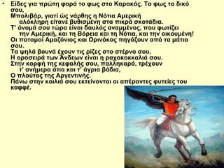 • Είδες για πρώτη φορά το φως στο Καρακάς. Το φως το δικό 
σου, 
Μπολιβάρ, γιατί ώς νάρθης η Νότια Αμερική 
ολόκληρη είτανε βυθισμένη στα πικρά σκοτάδια. 
Τ’ όνομά σου τώρα είναι δαυλός αναμμένος, που φωτίζει 
την Αμερική, και τη Βόρεια και τη Νότια, και την οικουμένη! 
Οι ποταμοί Αμαζόνιος και Ορινόκος πηγάζουν από τα μάτια 
σου. 
Τα ψηλά βουνά έχουν τις ρίζες στο στέρνο σου, 
Η οροσειρά των Άνδεων είναι η ραχοκοκκαλιά σου. 
Στην κορφή της κεφαλής σου, παλληκαρά, τρέχουν 
τ’ ανήμερα άτια και τ’ άγρια βόδια, 
Ο πλούτος της Αργεντινής. 
Πάνω στην κοιλιά σου εκτείνονται οι απέραντες φυτείες του 
καφφέ. 
 
