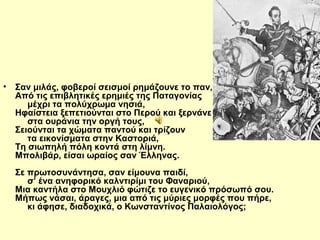 • Σαν μιλάς, φοβεροί σεισμοί ρημάζουνε το παν, 
Από τις επιβλητικές ερημιές της Παταγονίας 
μέχρι τα πολύχρωμα νησιά, 
Ηφαίστεια ξεπετιούνται στο Περού και ξερνάνε 
στα ουράνια την οργή τους, 
Σειούνται τα χώματα παντού και τρίζουν 
τα εικονίσματα στην Καστοριά, 
Τη σιωπηλή πόλη κοντά στη λίμνη. 
Μπολιβάρ, είσαι ωραίος σαν Έλληνας. 
Σε πρωτοσυνάντησα, σαν είμουνα παιδί, 
σ’ ένα ανηφορικό καλντιρίμι του Φαναριού, 
Μια καντήλα στο Μουχλιό φώτιζε το ευγενικό πρόσωπό σου. 
Μήπως νάσαι, άραγες, μια από τις μύριες μορφές που πήρε, 
κι άφησε, διαδοχικά, ο Κωνσταντίνος Παλαιολόγος; 
 