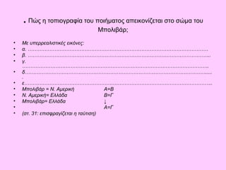 . Πώς η τοπιογραφία του ποιήματος απεικονίζεται στο σώμα του 
Μπολιβάρ; 
• Με υπερρεαλιστικές εικόνες: 
• α. ……………………………………………………………………………………………… 
• β. ……………………………………………………………………………………………….. 
• γ. 
…………………………………………………………………………………………………. 
• δ………………………………………………………………………………………………..... 
. 
• ε………………………………………………………………………………………………….. 
• Μπολιβάρ = Ν. Αμερική Α=Β 
• Ν. Αμερική= Ελλάδα Β=Γ 
• Μπολιβάρ= Ελλάδα ↓ 
• Α=Γ 
• (στ. 31: επισφραγίζεται η ταύτιση) 
 