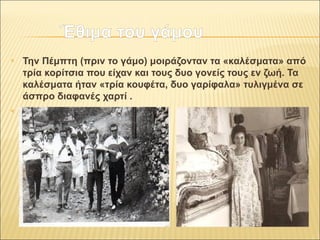 Έθιμα ττοουυ γγάάμμοουυ 
 Την Πέμπτη (πριν το γάμο) μοιράζονταν τα «καλέσματα» από 
τρία κορίτσια που είχαν και τους δυο γονείς τους εν ζωή. Τα 
καλέσματα ήταν «τρία κουφέτα, δυο γαρίφαλα» τυλιγμένα σε 
άσπρο διαφανές χαρτί . 
 
 