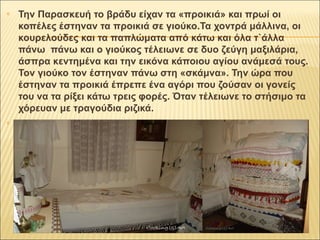 Την Παρασκευή το βράδυ είχαν τα «προικιά» και πρωί οι 
κοπέλες έστηναν τα προικιά σε γιούκο.Τα χοντρά μάλλινα, οι 
κουρελούδες και τα παπλώματα από κάτω και όλα τ`άλλα 
πάνω πάνω και ο γιούκος τέλειωνε σε δυο ζεύγη μαξιλάρια, 
άσπρα κεντημένα και την εικόνα κάποιου αγίου ανάμεσά τους. 
Τον γιούκο τον έστηναν πάνω στη «σκάμνα». Την ώρα που 
έστηναν τα προικιά έπρεπε ένα αγόρι που ζούσαν οι γονείς 
του να τα ρίξει κάτω τρεις φορές. Όταν τέλειωνε το στήσιμο τα 
χόρευαν με τραγούδια ριζικά. 
 
 