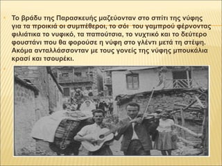  Το βράδυ της Παρασκευής μαζεύονταν στο σπίτι της νύφης 
για τα προικιά οι συμπέθεροι, το σόι του γαμπρού φέρνοντας 
φιλιάτικα το νυφικό, τα παπούτσια, το νυχτικό και το δεύτερο 
φουστάνι που θα φορούσε η νύφη στο γλέντι μετά τη στέψη. 
Ακόμα ανταλλάσσονταν με τους γονείς της νύφης μπουκάλια 
κρασί και τσουρέκι. 
 
 