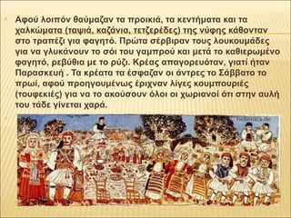  Αφού λοιπόν θαύμαζαν τα προικιά, τα κεντήματα και τα 
χαλκώματα (ταψιά, καζάνια, τετζερέδες) της νύφης κάθονταν 
στο τραπέζι για φαγητό. Πρώτα σέρβιραν τους λουκουμάδες 
για να γλυκάνουν το σόι του γαμπρού και μετά το καθιερωμένο 
φαγητό, ρεβύθια με το ρύζι. Κρέας απαγορευόταν, γιατί ήταν 
Παρασκευή . Τα κρέατα τα έσφαζαν οι άντρες το Σάββατο το 
πρωί, αφού προηγουμένως έριχναν λίγες κουμπουριές 
(τουφεκιές) για να το ακούσουν όλοι οι χωριανοί ότι στην αυλή 
του τάδε γίνεται χαρά. 
 
 