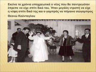  Εκείνα τα χρόνια υποχρεωτικά ο νέος που θα παντρευόταν 
έπρεπε να είχε σπίτι δικό του. Ήταν μεγάλη ντροπή να είχε 
η νύφη σπίτι δικό της και ο γαμπρός να πήγαινε σώγαμπρος 
 Θεανώ Κούντογλου 
 