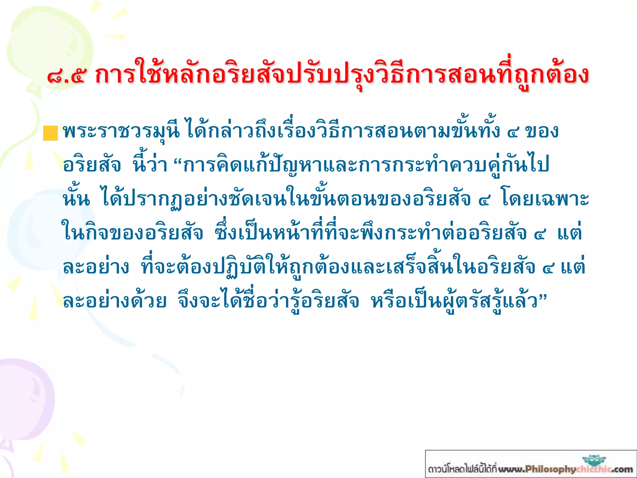 ๘.๕ การใช้หลักอริยสัจปรับปรุงวิธีการสอนที่ถูกต้อง
พระราชวรมุนี ได้กล่าวถึงเรื่องวิธีการสอนตามขั้นทั้ง ๔ ของ
อริยสัจ นี้ว่า “การคิดแก้ปัญหาและการกระทาควบคู่กันไป
นั้น ได้ปรากฏอย่างชัดเจนในขั้นตอนของอริยสัจ ๔ โดยเฉพาะ
ในกิจของอริยสัจ ซึ่งเป็นหน้าที่ที่จะพึงกระทาต่ออริยสัจ ๔ แต่
ละอย่าง ที่จะต้องปฏิบัติให้ถูกต้องและเสร็จสิ้นในอริยสัจ ๔ แต่
ละอย่างด้วย จึงจะได้ชื่อว่ารู้อริยสัจ หรือเป็นผู้ตรัสรู้แล้ว”
 