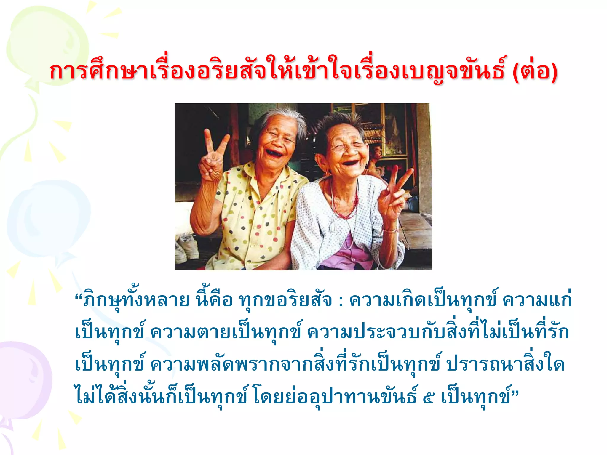 การศึกษาเรื่องอริยสัจให้เข้าใจเรื่องเบญจขันธ์ (ต่อ)
“ภิกษุทั้งหลาย นี้คือ ทุกขอริยสัจ : ความเกิดเป็นทุกข์ ความแก่
เป็นทุกข์ ความตายเป็นทุกข์ ความประจวบกับสิ่งที่ไม่เป็นที่รัก
เป็นทุกข์ ความพลัดพรากจากสิ่งที่รักเป็นทุกข์ ปรารถนาสิ่งใด
ไม่ได้สิ่งนั้นก็เป็นทุกข์ โดยย่ออุปาทานขันธ์ ๕ เป็นทุกข์”
 