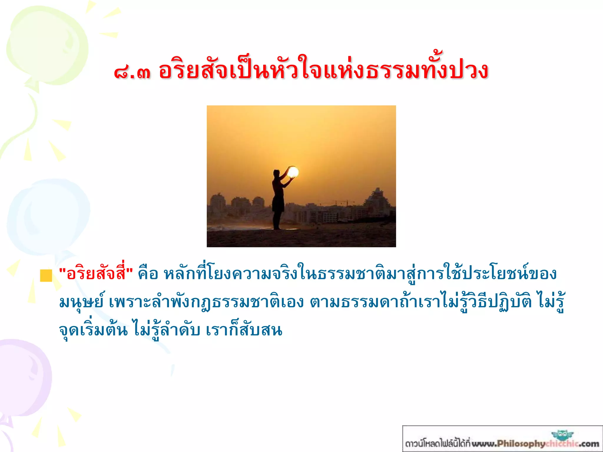 ๘.๓ อริยสัจเป็นหัวใจแห่งธรรมทั้งปวง
"อริยสัจสี่" คือ หลักที่โยงความจริงในธรรมชาติมาสู่การใช้ประโยชน์ของ
มนุษย์ เพราะลาพังกฎธรรมชาติเอง ตามธรรมดาถ้าเราไม่รู้วิธีปฏิบัติ ไม่รู้
จุดเริ่มต้น ไม่รู้ลาดับ เราก็สับสน
 