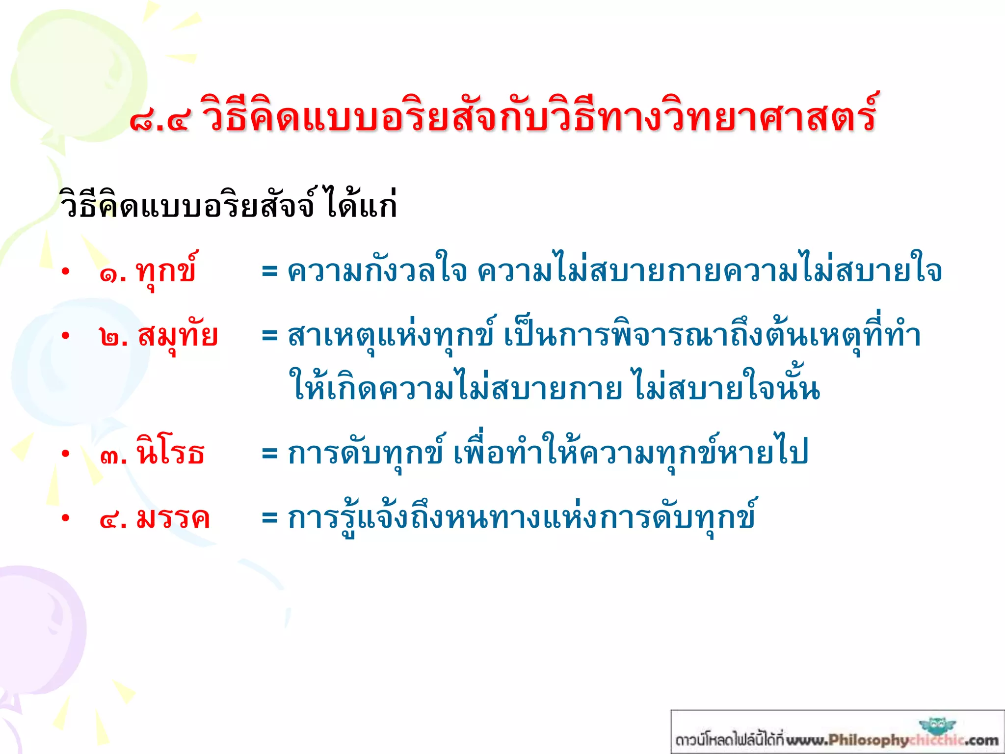 ๘.๔ วิธีคิดแบบอริยสัจกับวิธีทางวิทยาศาสตร์
วิธีคิดแบบอริยสัจจ์ ได้แก่
• ๑. ทุกข์ = ความกังวลใจ ความไม่สบายกายความไม่สบายใจ
• ๒. สมุทัย = สาเหตุแห่งทุกข์ เป็นการพิจารณาถึงต้นเหตุที่ทา
ให้เกิดความไม่สบายกาย ไม่สบายใจนั้น
• ๓. นิโรธ = การดับทุกข์ เพื่อทาให้ความทุกข์หายไป
• ๔. มรรค = การรู้แจ้งถึงหนทางแห่งการดับทุกข์
 