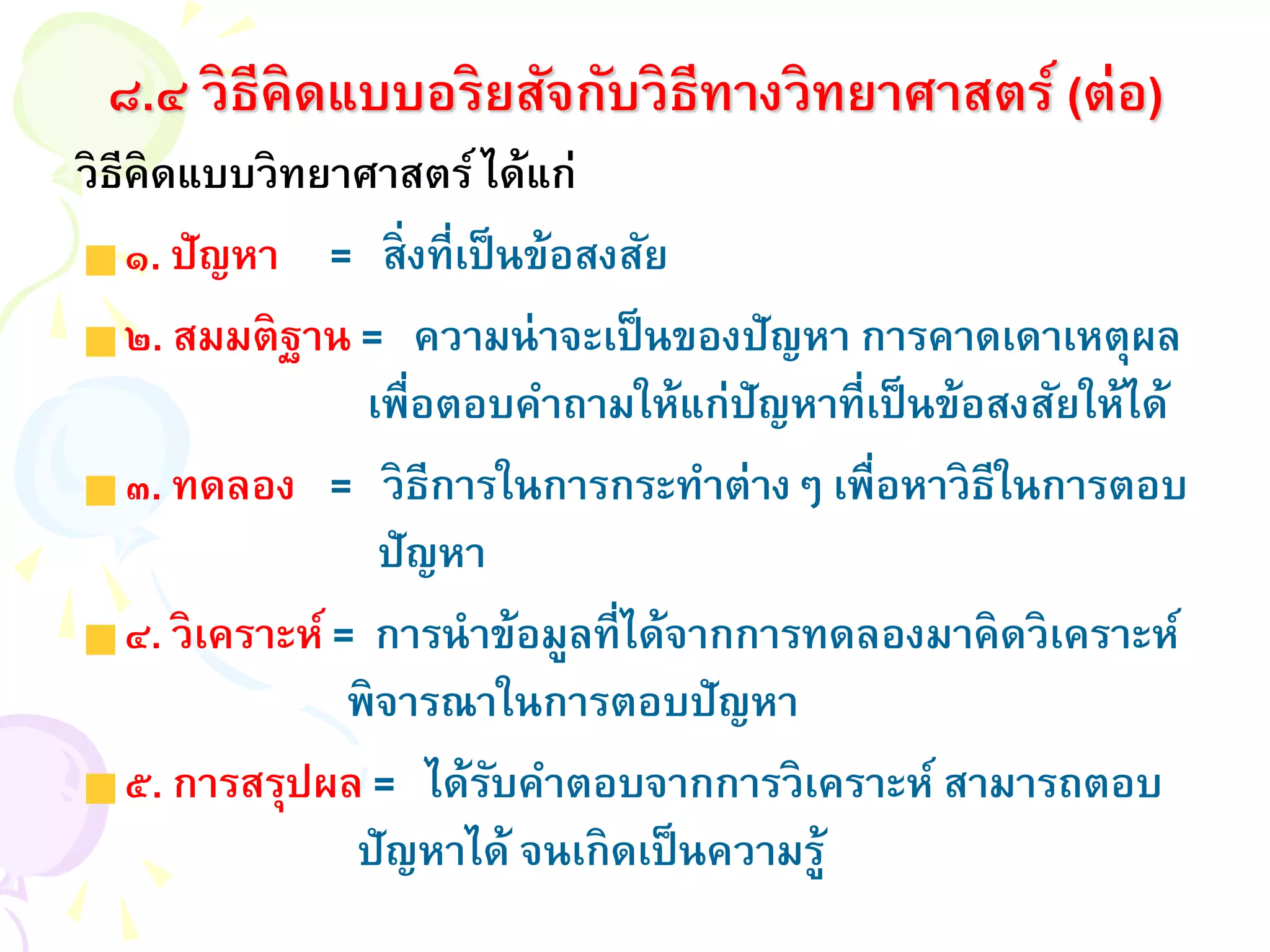 ๘.๔ วิธีคิดแบบอริยสัจกับวิธีทางวิทยาศาสตร์ (ต่อ)
วิธีคิดแบบวิทยาศาสตร์ได้แก่
๑. ปัญหา = สิ่งที่เป็นข้อสงสัย
๒. สมมติฐาน = ความน่าจะเป็นของปัญหา การคาดเดาเหตุผล
เพื่อตอบคาถามให้แก่ปัญหาที่เป็นข้อสงสัยให้ได้
๓. ทดลอง = วิธีการในการกระทาต่างๆ เพื่อหาวิธีในการตอบ
ปัญหา
๔. วิเคราะห์ = การนาข้อมูลที่ได้จากการทดลองมาคิดวิเคราะห์
พิจารณาในการตอบปัญหา
๕. การสรุปผล = ได้รับคาตอบจากการวิเคราะห์ สามารถตอบ
ปัญหาได้ จนเกิดเป็นความรู้
 