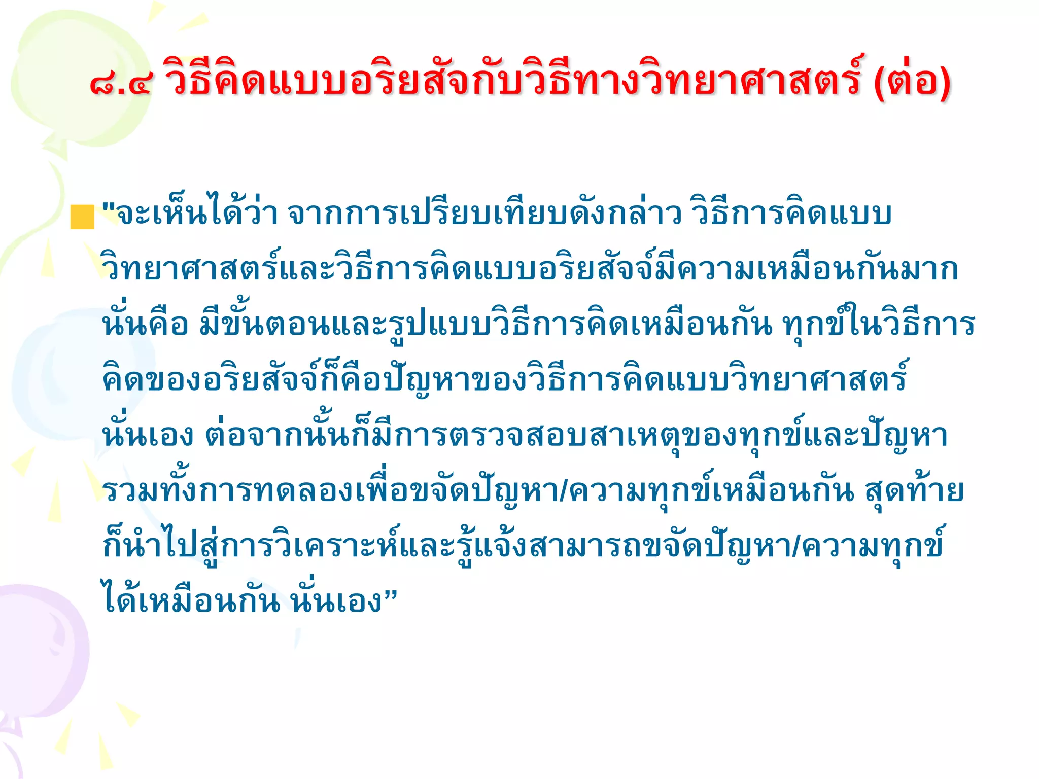 "จะเห็นได้ว่า จากการเปรียบเทียบดังกล่าว วิธีการคิดแบบ
วิทยาศาสตร์และวิธีการคิดแบบอริยสัจจ์มีความเหมือนกันมาก
นั่นคือ มีขั้นตอนและรูปแบบวิธีการคิดเหมือนกัน ทุกข์ในวิธีการ
คิดของอริยสัจจ์ก็คือปัญหาของวิธีการคิดแบบวิทยาศาสตร์
นั่นเอง ต่อจากนั้นก็มีการตรวจสอบสาเหตุของทุกข์และปัญหา
รวมทั้งการทดลองเพื่อขจัดปัญหา/ความทุกข์เหมือนกัน สุดท้าย
ก็นาไปสู่การวิเคราะห์และรู้แจ้งสามารถขจัดปัญหา/ความทุกข์
ได้เหมือนกัน นั่นเอง”
๘.๔ วิธีคิดแบบอริยสัจกับวิธีทางวิทยาศาสตร์ (ต่อ)
 