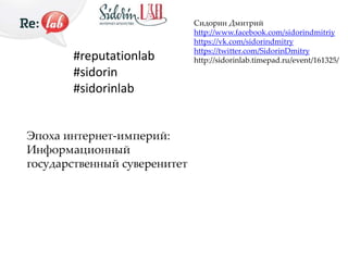 #reputationlab 
#sidorin 
#sidorinlab 
Эпоха интернет-империй: 
Информационный 
государственный суверенитет 
Сидорин Дмитрий 
http://www.facebook.com/sidorindmitriy 
https://vk.com/sidorindmitry 
https://twitter.com/SidorinDmitry 
http://sidorinlab.timepad.ru/event/161325/ 
 