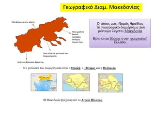Γεωγραφικό Διαμ. Μακεδονίας 
Ο τόπος μας :Νομός Ημαθίας 
Το γεωγραφικό διαμέρισμα που 
μένουμε λέγεται Μακεδονία 
Βρίσκεται βόρεια στην ηπειρωτική 
•Τα γειτονικά του διαμερίσματα είναι η Θράκη, η Ήπειρος και η Θεσσαλία. 
•Η Μακεδονία βρέχεται από το Αιγαίο Πέλαγος. 
Ελλάδα. 
 