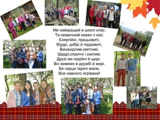 Ми найкращий в школі клас. 
Та незвичний кожен з нас: 
Єнергійні, працьовиті, 
Мудрі, добрі й гордовиті, 
Винахідливі,кмітливі, 
Щедрі,спритні і сміливі. 
Друзі ми надійні й щирі, 
Всі живемо в дружбі й мирі. 
Бо серця гарячі маєм, 
Все навколо зігріваєм! 
 