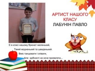 АРТИСТ НАШОГО 
КЛАСУ 
ЛАБУНІН ПАВЛО 
Є в класі нашому брюнет маленький, 
Такий модненький та швиденький. 
Вміє танцювати і співати, 
Але здібності не хоче проявляти... 
 