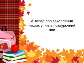 А тепер про захоплення 
наших учнів в позаурочний 
час 
 