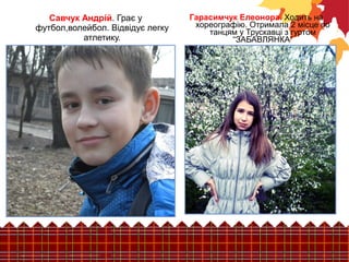 Гарасимчук Елеонора. Ходить на 
хореографію. Отримала 2 місце по 
танцям у Трускавці з гуртом 
“ЗАБАВЛЯНКА” 
Савчук Андрій. Грає у 
футбол,волейбол. Відвідує легку 
атлетику. 
 