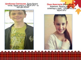 Онук Анастасія.Вчиться на 
відмінно. Брала участь у 
олімпіаді з хімії “ ОЛІМПУС” та 
“КЕНГУРУ” 
Цимбалюк Святослав. Дуже багато 
читає. Брав участь у “КЕНГУРУ” та 
“ ЩО,ДЕ,КОЛИ” 
 
