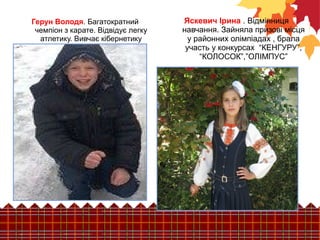 Яскевич Ірина . Відмінниця 
навчання. Зайняла призові місця 
у районних олімпіадах , брала 
участь у конкурсах “КЕНГУРУ”, 
“КОЛОСОК”,”ОЛІМПУС” 
Герун Володя. Багатократний 
чемпіон з карате. Відвідує легку 
атлетику. Вивчає кібернетику 
 