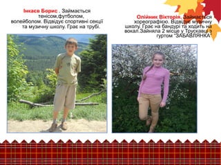 Олійник Вікторія. Займається 
хореографією. Відвідує музичну 
школу. Грає на бандурі та ходить на 
вокал.Зайняла 2 місце у Трускавці з 
гуртом “ЗАБАВЛЯНКА” 
Інкаєв Борис . Займається 
тенісом,футболом, 
волейболом. Відвідує спортивні секції 
та музичну школу. Грає на трубі. 
 
