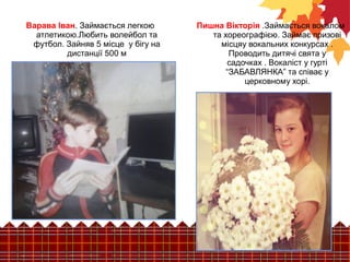 Пишна Вікторія .Займається вокалом 
та хореографією. Займає призові 
місцяу вокальних конкурсах . 
Проводить дитячі свята у 
садочках . Вокаліст у гурті 
“ЗАБАВЛЯНКА” та співає у 
церковному хорі. 
Варава Іван. Займається легкою 
атлетикою.Любить волейбол та 
футбол. Зайняв 5 місце у бігу на 
дистанції 500 м 
 