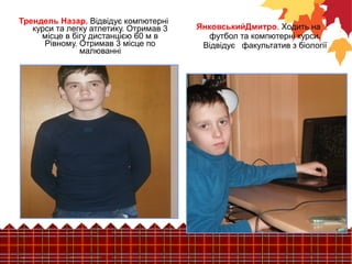 ЯнковськийДмитро. Ходить на 
футбол та компютерні курси. 
Відвідує факультатив з біології 
Трендель Назар. Відвідує компютерні 
курси та легку атлетику. Отримав 3 
місце в бігу дистанцією 60 м в 
Рівному. Отримав 3 місце по 
малюванні 
 