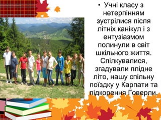 • Учні класу з 
нетерпінням 
зустрілися після 
літніх канікул і з 
ентузіазмом 
полинули в світ 
шкільного життя. 
Спілкувалися, 
згадували плідне 
літо, нашу спільну 
поїздку у Карпати та 
підкорення Говерли. 
 