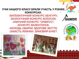 УЧНІ НАШОГО КЛАСУ БРАЛИ УЧАСТЬ У РІЗНИХ 
КОНКУРСАХ: 
-МАТЕМАТИЧНИЙ КОНКУРС КЕНГУРУ; 
-БІОЛОГІЧНИЙ КОНКУРС КОЛОСОК; 
-ХІМІЧНИЙ КОНКУРС “ОЛІМПУС”; 
-КОНКУРС ВАЛЕНТИНОК, 
-МОЛОДЬ ОБИРАЄ ЗДОРОВЕ ЖИТТЯ; 
-ЗАМІСТЬ ЯЛИНКИ- ЗИМОВИЙ БУКЕТ. 
