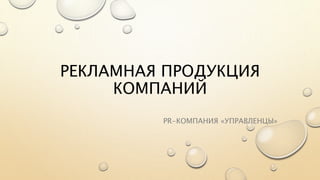 РЕКЛАМНАЯ ПРОДУКЦИЯ 
КОМПАНИЙ 
PR-КОМПАНИЯ «УПРАВЛЕНЦЫ» 
 