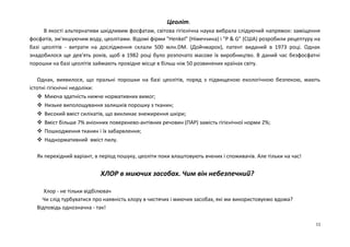 Цеоліт. 
В якості альтернативи шкідливим фосфатам, світова гігієнічна наука вибрала слідуючий напрямок: заміщення 
фосфатів, зм'якшуючим воду, цеолітами. Відомі фірми "Неnkеl" (Німеччина) і "P & G" (США) розробили рецептуру на 
базі цеолітів - витрати на дослідження склали 500 млн.DМ. (Дойчмарок), патент виданий в 1973 році. Однак 
знадобилося ще дев'ять років, щоб в 1982 році було розпочато масове їх виробництво. В даний час безфосфатні 
порошки на базі цеолітів займають провідне місце в більш ніж 50 розвинених країнах світу. 
Однак, виявилося, що пральні порошки на базі цеолітів, поряд з підвищеною екологічною безпекою, мають 
істотні гігієнічні недоліки: 
 Миюча здатність нижче нормативних вимог; 
 Низьке виполощування залишків порошку з тканин; 
 Високий вміст силікатів, що викликає знежирення шкіри; 
 Вміст більше 7% аніонних поверхнево-антівних речовин (ПАР) замість гігієнічної норми 2%; 
 Пошкодження тканин і їх забарвлення; 
 Наднормативний вміст пилу. 
Як перехідний варіант, в період пошуку, цеоліти поки влаштовують вчених і споживачів. Але тільки на час! 
ХЛОР в миючих засобах. Чим він небезпечний? 
Хлор - не тільки відбілювач 
Чи слід турбуватися про наявність хлору в чистячих і миючих засобах, які ми використовуємо вдома? 
Відповідь однозначна - так! 
11 
 