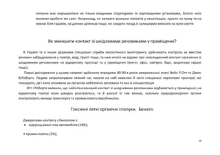 питання має вирішуватися не тільки владними структурами та відповідними установами, багато чого 
можемо зробити ми самі. Наприклад, не зживати залишки хімікатів у каналізацію, просто на траву та на 
землю біля гаражів, на дачних ділянках тощо, не скидати посуд із залишками хімікатів на купи сміття 
Як зменшити контакт зі шкідливими речовинами у приміщенні? 
В Україні та в інших державах спеціальні служби екологічного моніторингу здійснюють контроль за вмістом 
речовин-забруднювачів у повітрі, воді, ґрунті тощо, та нам нічого не відомо про повсякденний контакт населення зі 
шкідливими речовинами на відкритому просторі та у приміщенні (житлі, офісі, кав'ярні, барі, закритому гаражі 
тощо). 
Перші дослідження у цьому напрямі здійснили впродовж 80-90-х років американські вчені Вейн Р.Отт та Джон 
В.Робертс. Людям запропонували певний час носити на собі невеликі й легкі спеціальні портативні пристрої, які 
показують, де і коли впливали на організм небезпечні речовини та яка їх концентрація. 
Отт і Роберте виявили, що найінтенсивніший контакт зі шкідливими речовинами відбувається у приміщенні; на 
відкритому повітрі вони швидко розсіюються, та й узагалі їх там менше, оскільки природоохоронні органи 
контролюють викиди транспорту та промислового виробництва. 
Токсичні леткі органічні сполуки. Бензол. 
Джерелами контакту з бензолом є: 
· відпрацьовані гази автомобілів (18%); 
• промисловість (3%); 
16 
 