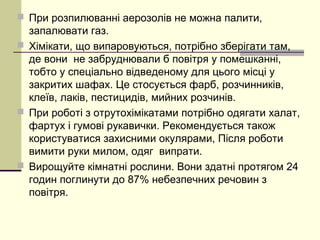  При розпилюванні аерозолів не можна палити, 
запалювати газ. 
 Хімікати, що випаровуються, потрібно зберігати там, 
де вони не забруднювали б повітря у помешканні, 
тобто у спеціально відведеному для цього місці у 
закритих шафах. Це стосується фарб, розчинників, 
клеїв, лаків, пестицидів, мийних розчинів. 
 При роботі з отрутохімікатами потрібно одягати халат, 
фартух і гумові рукавички. Рекомендується також 
користуватися захисними окулярами, Після роботи 
вимити руки милом, одяг випрати. 
 Вирощуйте кімнатні рослини. Вони здатні протягом 24 
годин поглинути до 87% небезпечних речовин з 
повітря. 
 