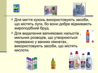  Для миття кухонь використовують засоби, 
що містять луги, бо вони добре відмивають 
жироподібний бруд. 
 Для видалення вапнякових нальотів , 
мильних розводів, що утворюються 
переважно у ванних кімнатах, 
використовують засоби, що містять 
кислоти. 
 