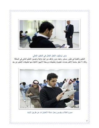 7 
مدى توظيف التعلم النقال في التعليم العالي 
التعليم والتقنية في تطور مستمر وتجدد بدون توقف من اجل ترقية وتحسين التعليم العالي في المملكة 
وتكاد لا تخلو جامعة لاتقدم خدمات تعليمية وتطبيقات بوسطة الاجهزة الذكية منها تطبيقات التعليم عن بعد 
صورة لطلاب يقومون بحل اسئلة الاختبارات عن طريق الايباد 
 