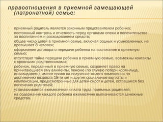 правоотношения в приемной замещающей 
(патронатной) семье: 
 приемный родитель является законным представителем ребенка; 
 постоянный контроль и отчетность перед органами опеки и попечительства 
за воспитанием и расходованием средств; 
 общее число детей в приемной семье, включая родных и усыновленных, не 
превышает 8 человек; 
 оформление договора о передаче ребенка на воспитание в приемную 
семью; 
 отсутствует тайна передачи ребенка в приемную семью, возможны контакты 
с кровными родственниками; 
 ребенок, переданный в приемную семью, сохраняет право на 
причитающиеся ему алименты, пенсию (по случаю потери кормильца, 
инвалидности), имеют право на получение жилого помещения по 
достижению возраста 18-ти лет и другие социальные выплаты и 
компенсации, предусмотренные для детей-сирот и детей, оставшихся без 
попечения родителей; 
 устанавливается ежемесячная оплата труда приемных родителей; 
 на содержание каждого ребенка ежемесячно выплачиваются денежные 
средства. 
 
 
