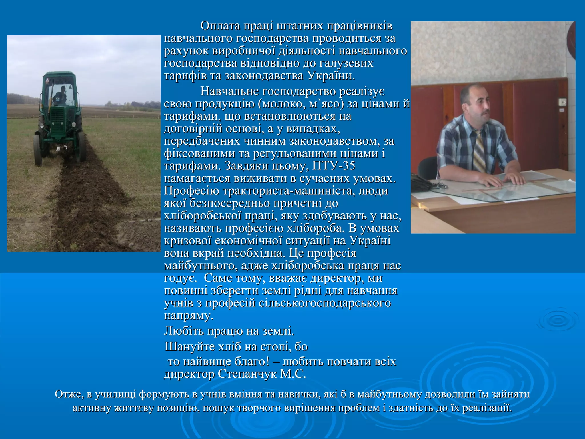 ООппллааттаа ппрраацціі шшттааттнниихх ппррааццііввннииккіівв 
ннааввччааллььннооггоо ггооссппооддааррссттвваа ппррооввооддииттььссяя ззаа 
ррааххуунноокк ввииррооббннииччооїї ддііяяллььннооссттіі ннааввччааллььннооггоо 
ггооссппооддааррссттвваа ввііддппооввіідднноо ддоо ггааллууззееввиихх 
ттааррииффіівв ттаа ззааккооннооддааввссттвваа УУккррааїїннии.. 
ННааввччааллььннее ггооссппооддааррссттввоо ррееааллііззууєє 
ссввооюю ппррооддууккццііюю ((ммооллооккоо,, мм``яяссоо)) ззаа ццііннааммии йй 
ттааррииффааммии,, щщоо ввссттааннооввллююююттььссяя ннаа 
ддооггооввііррнніійй ооссннооввіі,, аа уу ввииппааддккаахх,, 
ппееррееддббааччеенниихх ччиинннниимм ззааккооннооддааввссттввоомм,, ззаа 
ффііккссооввааннииммии ттаа ррееггууллььооввааннииммии ццііннааммии іі 
ттааррииффааммии.. ЗЗааввддяяккии ццььооммуу,, ППТТУУ--3355 
ннааммааггааєєттььссяя ввиижжииввааттии вв ссууччаасснниихх ууммоовваахх.. 
ППррооффеессііюю ттррааккттооррииссттаа--ммаашшииннііссттаа,, ллююддии 
яяккооїї ббееззппооссееррееддннььоо ппррииччееттнніі ддоо 
ххллііббооррооббссььккооїї ппрраацціі,, яяккуу ззддооббууввааююттьь уу ннаасс,, 
ннааззииввааююттьь ппррооффеессіієєюю ххллііббооррооббаа.. ВВ ууммоовваахх 
ккррииззооввооїї ееккооннооммііччннооїї ссииттууааццііїї ннаа УУккррааїїнніі 
ввооннаа ввккрраайй ннееооббххііддннаа.. ЦЦее ппррооффеессііяя 
ммааййббууттннььооггоо,, аадджжее ххллііббооррооббссььккаа ппррааццяя ннаасс 
ггооддууєє.. ССааммее ттооммуу,, вввваажжааєє ддииррееккттоорр,, ммии 
ппооввиинннніі ззббееррееггттии ззееммлліі рріідднніі ддлляя ннааввччаанннняя 
ууччнніівв зз ппррооффеессіійй ссііллььссььккооггооссппооддааррссььккооггоо 
ннааппрряяммуу.. 
ЛЛююббііттьь ппррааццюю ннаа ззееммлліі.. 
ШШааннууййттее ххлліібб ннаа ссттоолліі,, ббоо 
ттоо ннааййввиищщее ббллааггоо!! –– ллююббииттьь ппооввччааттии ввссііхх 
ддииррееккттоорр ССттееппааннччуукк ММ..СС.. 
Отже, в училищі формують в учнів вміння та навички, які б в майбутньому ддооззввооллииллии їїмм ззааййнняяттии 
ааккттииввннуу жжииттттєєввуу ппооззииццііюю,, ппоошшуукк ттввооррччооггоо ввиирріішшеенннняя ппррооббллеемм іі ззддааттннііссттьь ддоо їїхх ррееааллііззааццііїї.. 
