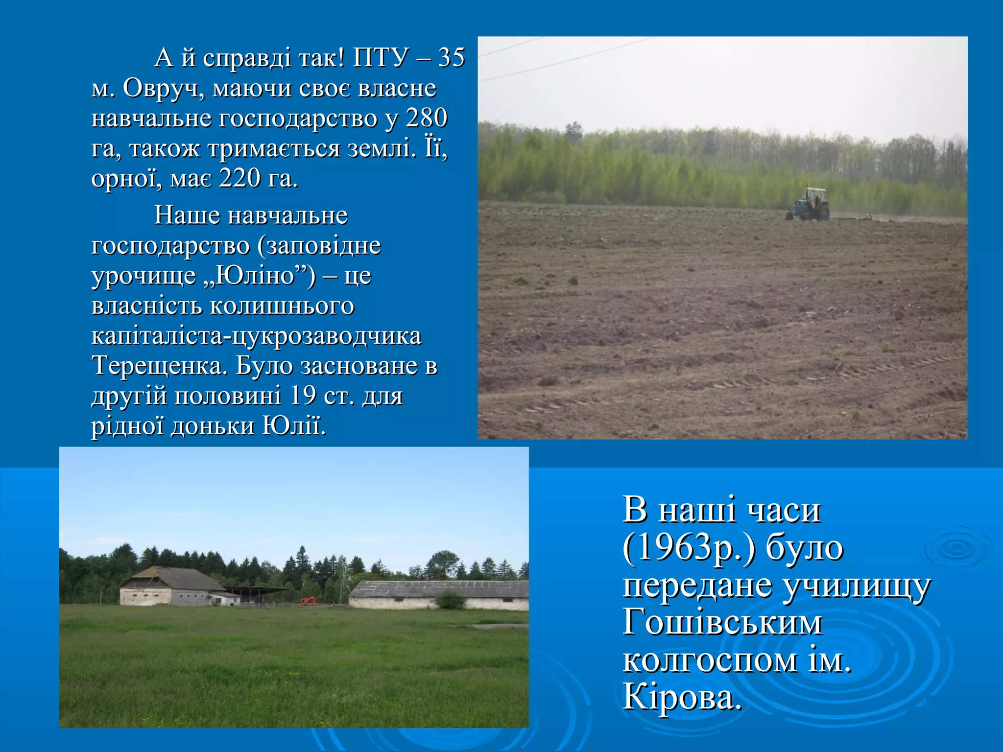 АА йй ссппррааввддіі ттаакк!! ППТТУУ –– 3355 
мм.. ООвврруучч,, ммааююччии ссввооєє ввллаассннее 
ннааввччааллььннее ггооссппооддааррссттввоо уу 228800 
ггаа,, ттааккоожж ттррииммааєєттььссяя ззееммлліі.. ЇЇїї,, 
ооррннооїї,, ммааєє 222200 ггаа.. 
ННаашшее ннааввччааллььннее 
ггооссппооддааррссттввоо ((ззааппооввііддннее 
ууррооччиищщее „„ЮЮлліінноо””)) –– ццее 
ввллаассннііссттьь ккооллиишшннььооггоо 
ккааппііттааллііссттаа--ццууккррооззааввооддччииккаа 
ТТеерреещщееннккаа.. ББууллоо ззаассннооввааннее вв 
ддррууггіійй ппооллооввиинніі 1199 сстт.. ддлляя 
ррііддннооїї ддооннььккии ЮЮллііїї.. 
ВВ ннаашшіі ччаассии 
((11996633рр..)) ббууллоо 
ппееррееддааннее ууччииллиищщуу 
ГГоошшііввссььккиимм 
ккооллггооссппоомм іімм.. 
ККіірроовваа.. 
 