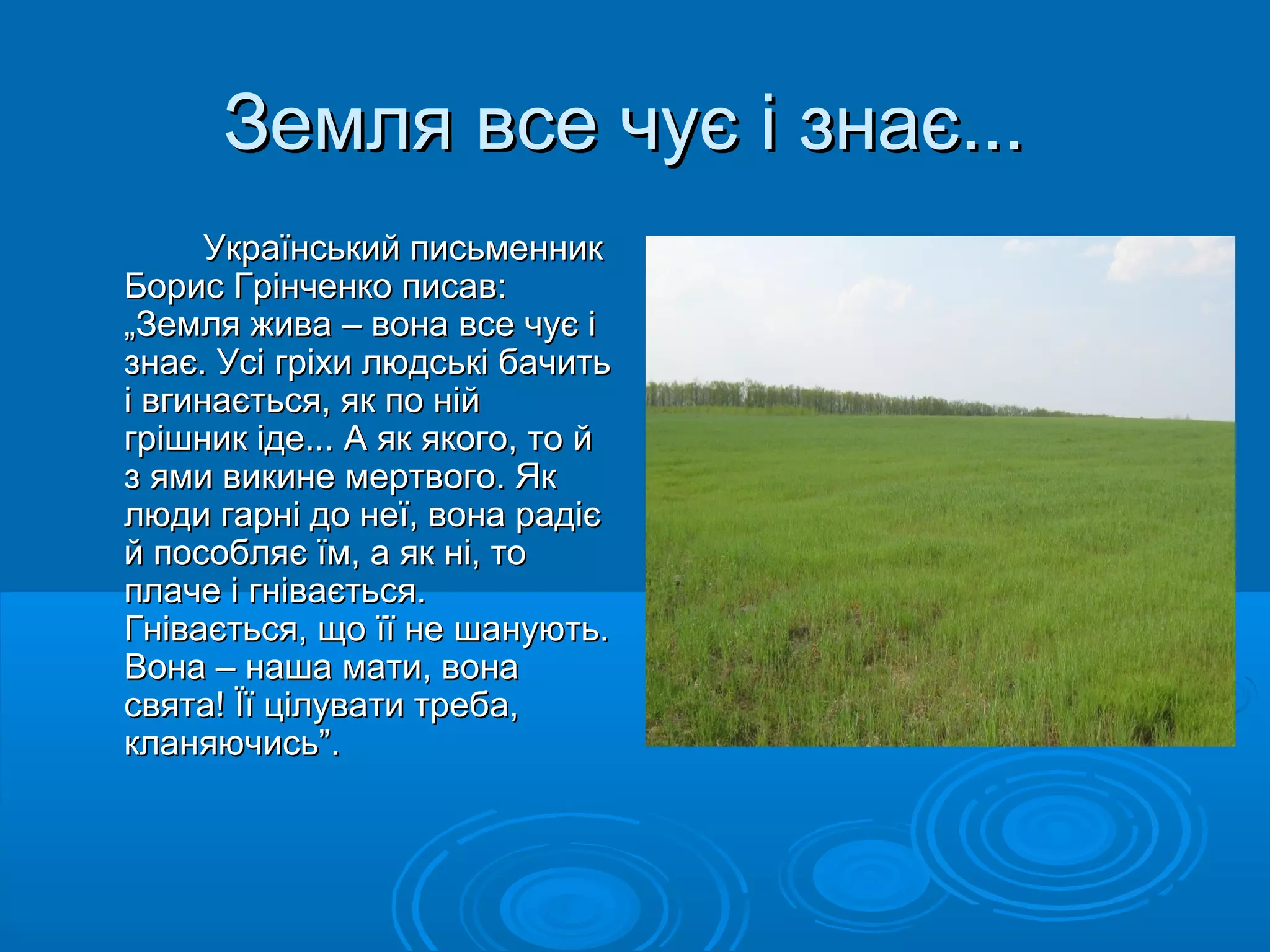 ЗЗееммлляя ввссее ччууєє іі ззннааєє...... 
УУккррааїїннссььккиийй ппииссььммеенннниикк 
ББоорриисс ГГррііннччееннккоо ппииссаавв:: 
„„ЗЗееммлляя жжиивваа –– ввооннаа ввссее ччууєє іі 
ззннааєє.. УУссіі ггррііххии ллююддссььккіі ббааччииттьь 
іі ввггииннааєєттььссяя,, яякк ппоо нніійй 
ггрріішшнниикк ііддее...... АА яякк яяккооггоо,, ттоо йй 
зз яяммии ввииккииннее ммееррттввооггоо.. ЯЯкк 
ллююддии ггааррнніі ддоо ннееїї,, ввооннаа ррааддіієє 
йй ппооссообблляяєє їїмм,, аа яякк нніі,, ттоо 
ппллааччее іі ггннііввааєєттььссяя.. 
ГГннііввааєєттььссяя,, щщоо їїїї ннее шшааннууююттьь.. 
ВВооннаа –– ннаашшаа ммааттии,, ввооннаа 
ссввяяттаа!! ЇЇїї ццііллууввааттии ттррееббаа,, 
ккллаанняяююччииссьь””.. 
 