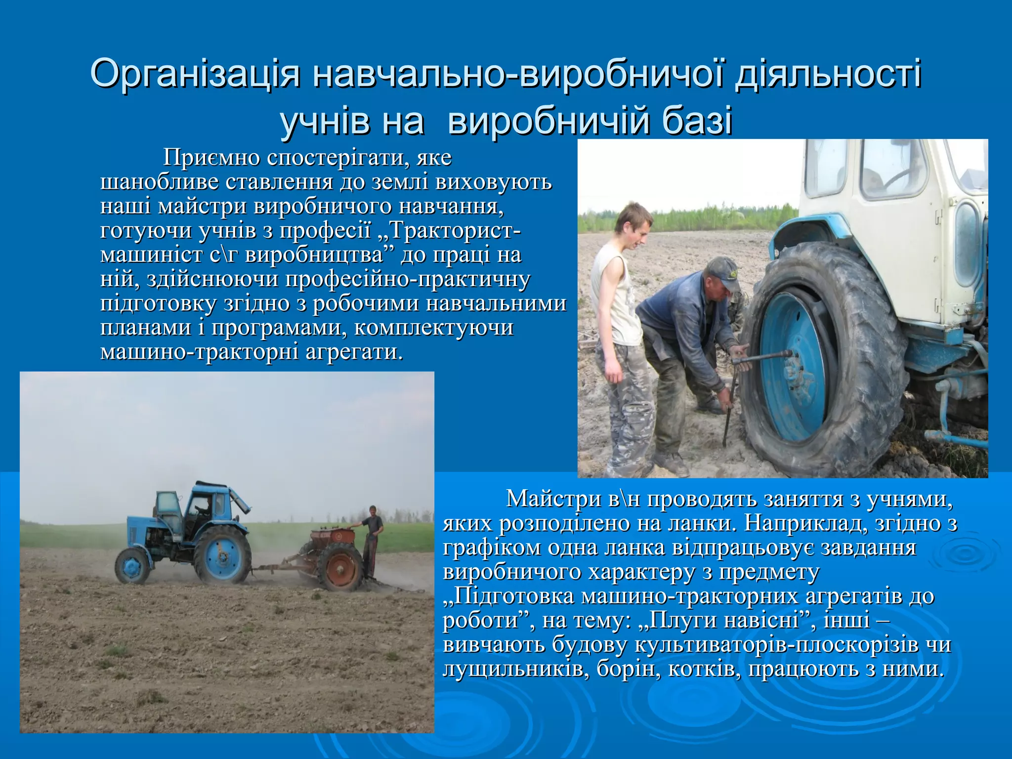 Організація навчально-ввииррооббннииччооїї ддііяяллььннооссттіі 
ууччнніівв ннаа ввииррооббннииччіійй ббааззіі 
шшааннооббллииввее ссттааввллеенннняя ддоо ззееммлліі ввииххооввууююттьь 
ннаашшіі ммааййссттррии ввииррооббннииччооггоо ннааввччаанннняя,, 
ггооттууююччии ууччнніівв зз ппррооффеессііїї „„ТТррааккттоорриисстт-- 
ммаашшиинніісстт ссгг ввииррооббннииццттвваа”” ддоо ппрраацціі ннаа 
нніійй,, ззддііййссннююююччии ппррооффеессііййнноо--ппррааккттииччннуу 
ппііддггооттооввккуу ззггіідднноо зз ррооббооччииммии ннааввччааллььннииммии 
ппллааннааммии іі ппррооггррааммааммии,, ккооммппллееккттууююччии 
ммаашшиинноо--ттррааккттооррнніі ааггррееггааттии.. 
ММааййссттррии ввнн ппррооввооддяяттьь ззаанняяттттяя зз ууччнняяммии,, 
ППррииєєммнноо ссппооссттееррііггааттии,, яяккее 
яяккиихх ррооззппооддііллеенноо ннаа ллааннккии.. ННааппррииккллаадд,, ззггіідднноо зз 
ггррааффііккоомм ооддннаа ллааннккаа ввііддппррааццььооввууєє ззааввддаанннняя 
ввииррооббннииччооггоо ххааррааккттеерруу зз ппррееддммееттуу 
„„ППііддггооттооввккаа ммаашшиинноо--ттррааккттооррнниихх ааггррееггааттіівв ддоо 
ррооббооттии””,, ннаа ттееммуу:: „„ППллууггии ннааввіісснніі””,, іінншшіі –– 
ввииввччааююттьь ббууддооввуу ккууллььттииввааттоорріівв--ппллооссккооррііззіівв ччии 
ллуущщииллььннииккіівв,, ббоорріінн,, ккооттккіівв,, ппррааццююююттьь зз ннииммии.. 
 